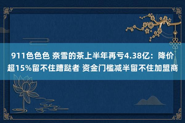 911色色色 奈雪的茶上半年再亏4.38亿：降价超15%留不住蹧跶者 资金门槛减半留不住加盟商