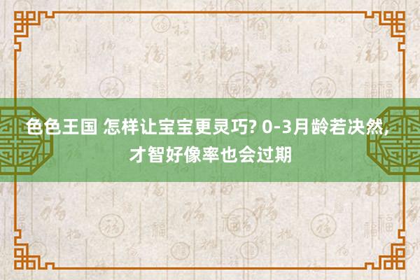 色色王国 怎样让宝宝更灵巧? 0-3月龄若决然， 才智好像率也会过期