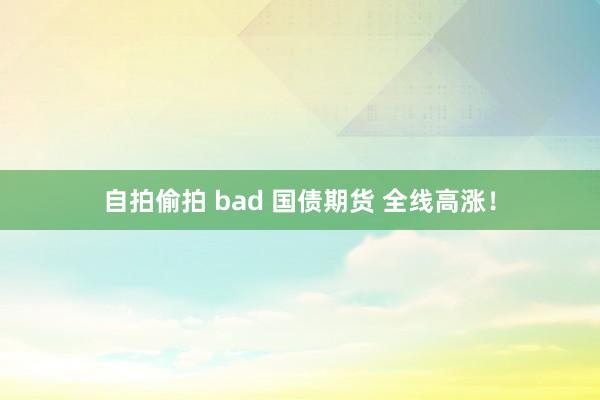 自拍偷拍 bad 国债期货 全线高涨！