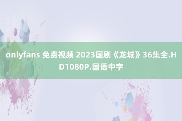 onlyfans 免费视频 2023国剧《龙城》36集全.HD1080P.国语中字