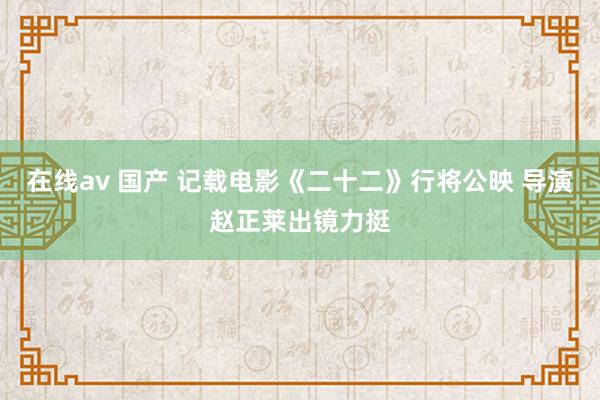 在线av 国产 记载电影《二十二》行将公映 导演赵正莱出镜力挺