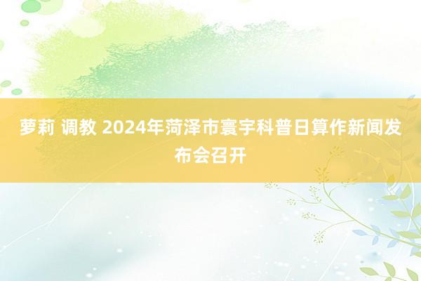 萝莉 调教 2024年菏泽市寰宇科普日算作新闻发布会召开