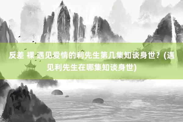 反差 裸 遇见爱情的利先生第几集知谈身世？(遇见利先生在哪集知谈身世)