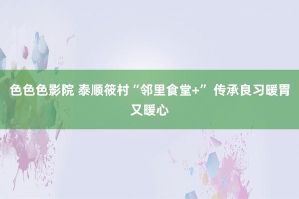 色色色影院 泰顺筱村“邻里食堂+” 传承良习暖胃又暖心