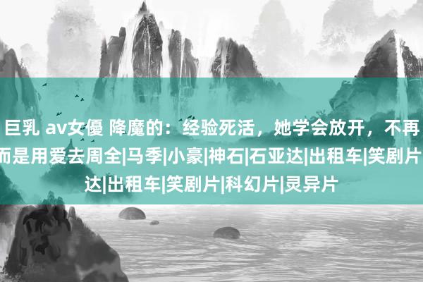 巨乳 av女優 降魔的：经验死活，她学会放开，不再用爱去绑缚，而是用爱去周全|马季|小豪|神石|石亚达|出租车|笑剧片|科幻片|灵异片