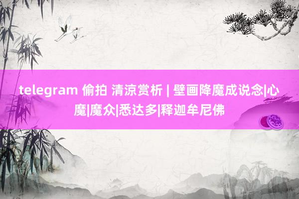 telegram 偷拍 清涼赏析 | 壁画降魔成说念|心魔|魔众|悉达多|释迦牟尼佛