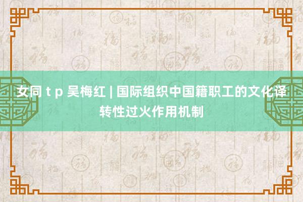 女同 t p 吴梅红 | 国际组织中国籍职工的文化译转性过火作用机制