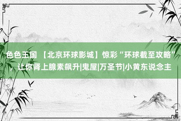 色色王国 【北京环球影城】惊彩“环球截至攻略”，让你肾上腺素飙升|鬼屋|万圣节|小黄东说念主