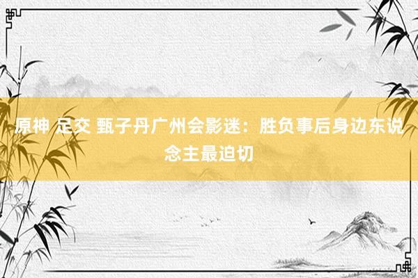 原神 足交 甄子丹广州会影迷：胜负事后身边东说念主最迫切