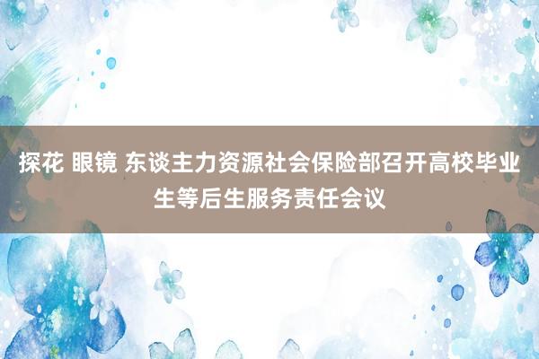 探花 眼镜 东谈主力资源社会保险部召开高校毕业生等后生服务责任会议