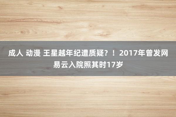 成人 动漫 王星越年纪遭质疑？！2017年曾发网易云入院照其时17岁