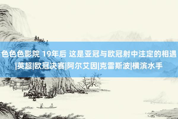 色色色影院 19年后 这是亚冠与欧冠射中注定的相遇|英超|欧冠决赛|阿尔艾因|克雷斯波|横滨水手